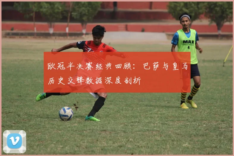 欧冠半决赛经典回顾：巴萨与皇马历史交锋数据深度剖析