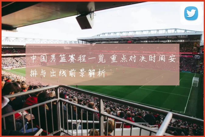 中国男篮赛程一览 重点对决时间安排与出线前景解析