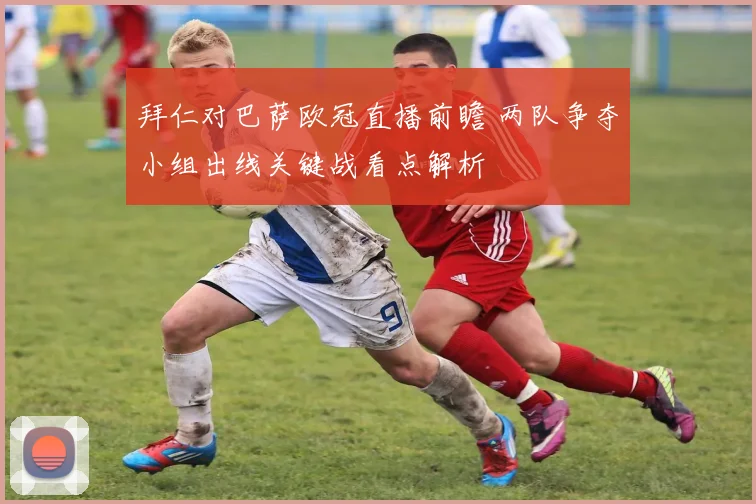 拜仁对巴萨欧冠直播前瞻 两队争夺小组出线关键战看点解析