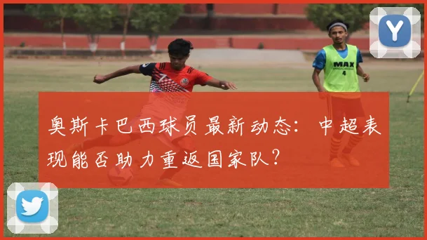 奥斯卡巴西球员最新动态：中超表现能否助力重返国家队？