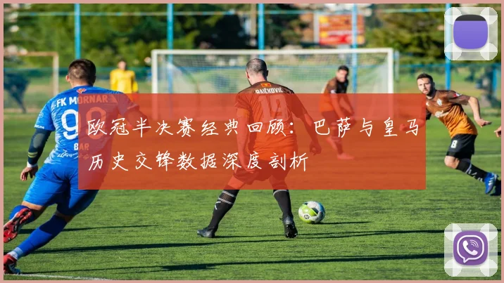 欧冠半决赛经典回顾：巴萨与皇马历史交锋数据深度剖析