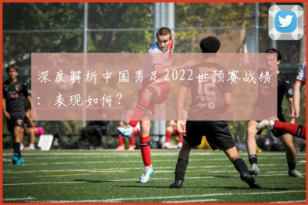深度解析中国男足2022世预赛战绩：表现如何？