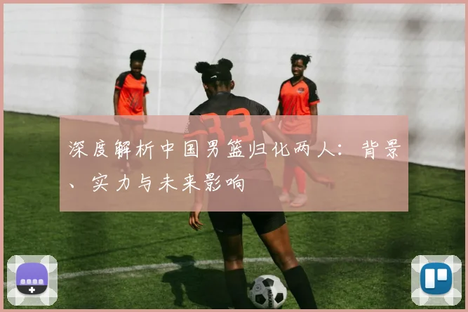 深度解析中国男篮归化两人：背景、实力与未来影响