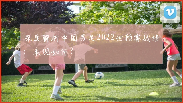 深度解析中国男足2022世预赛战绩:表现如何?