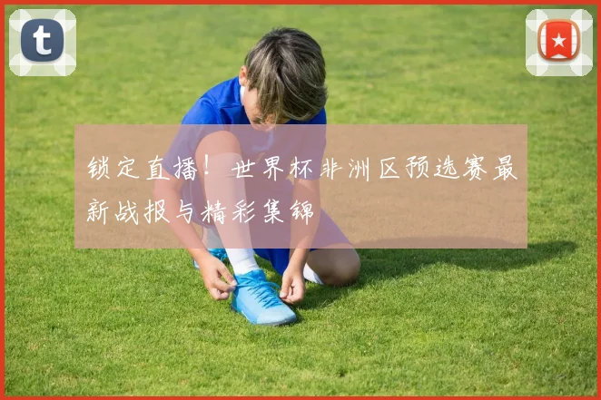 锁定直播!世界杯非洲区预选赛最新战报与精彩集锦