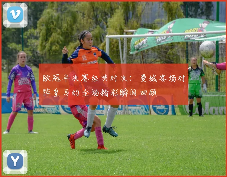 欧冠半决赛经典对决：曼城客场对阵皇马的全场精彩瞬间回顾
