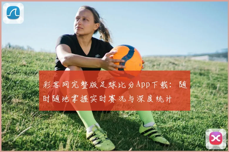 彩客网完整版足球比分App下载：随时随地掌握实时赛况与深度统计