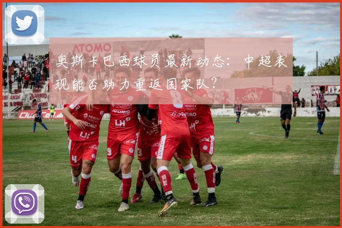 奥斯卡巴西球员最新动态:中超表现能否助力重返国家队?