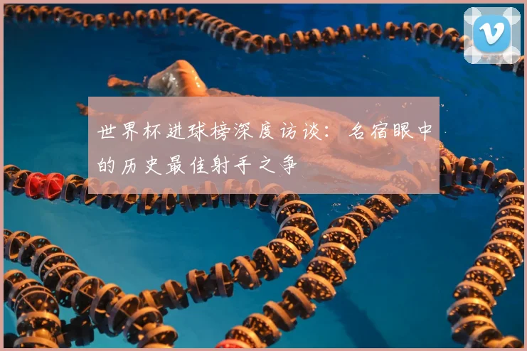 世界杯进球榜深度访谈：名宿眼中的历史最佳射手之争