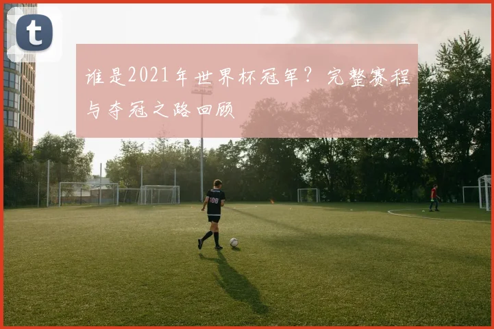 谁是2021年世界杯冠军？完整赛程与夺冠之路回顾
