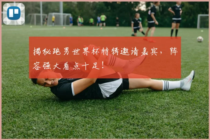 揭秘跑男世界杯特辑邀请嘉宾，阵容强大看点十足！